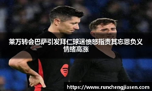 莱万转会巴萨引发拜仁球迷愤怒指责其忘恩负义情绪高涨