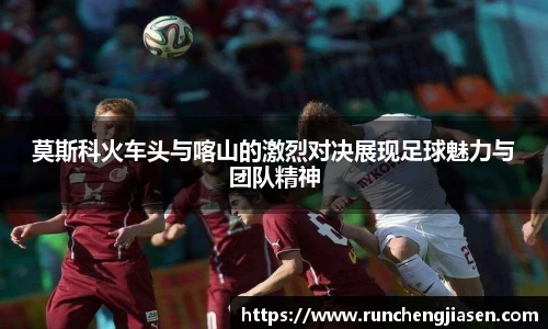 莫斯科火车头与喀山的激烈对决展现足球魅力与团队精神